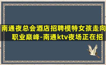 南通夜总会酒店招聘模特女孩走向职业巅峰-南通ktv夜场正在招聘公司场子大急缺人急招模特